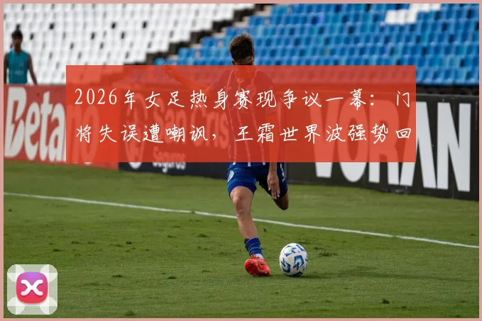 2026年女足热身赛现争议一幕：门将失误遭嘲讽，王霜世界波强势回应显核心价值