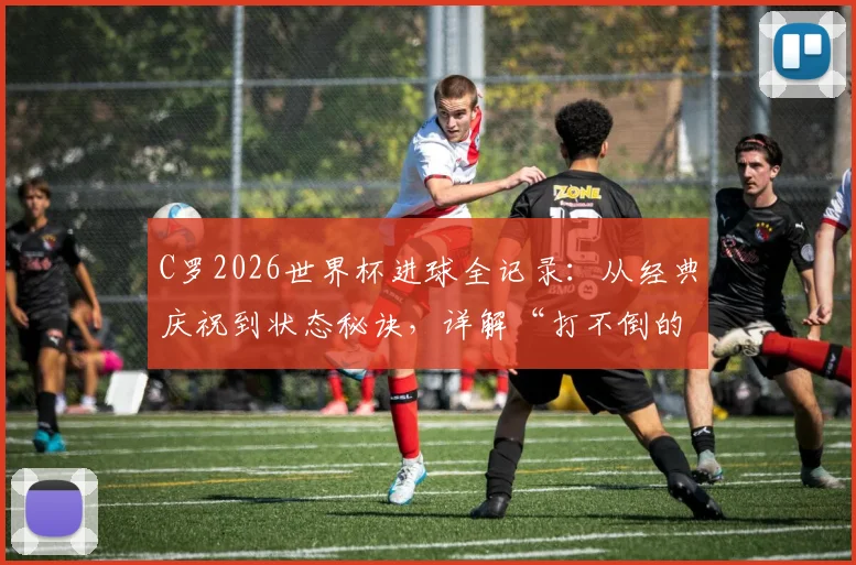 C罗2026世界杯进球全记录：从经典庆祝到状态秘诀，详解“打不倒的少年”如何续写传奇