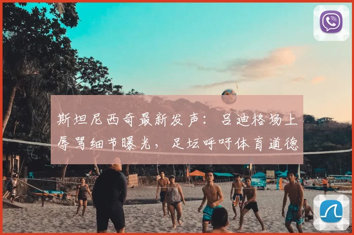 斯坦尼西奇最新发声:吕迪格场上辱骂细节曝光,足坛呼吁体育道德回归