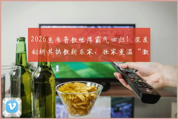 2026克洛普教练席霸气回归！深度剖析其执教新东家，独家重温“激情三拳”经典之战全记录