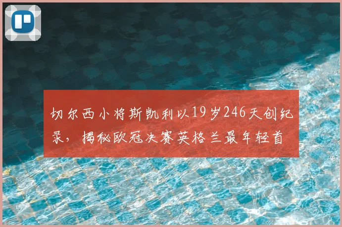 切尔西小将斯凯利以19岁246天创纪录，揭秘欧冠决赛英格兰最年轻首发球员排名与技术特点分析