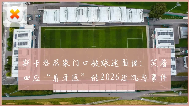 斯卡洛尼家门口被球迷围堵:笑着回应“看牙医”的2026近况与事件始末