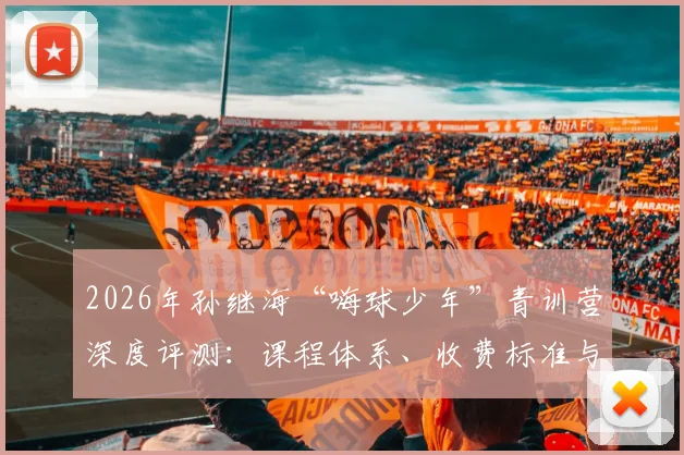 2026年孙继海“嗨球少年”青训营深度评测：课程体系、收费标准与真实学员成果全解析