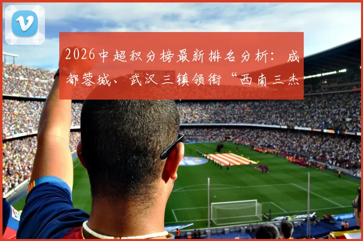 2026中超积分榜最新排名分析：成都蓉城、武汉三镇领衔“西南三杰”崛起，解读中国足球新格局