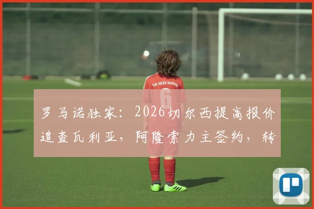 罗马诺独家:2026切尔西提高报价追查瓦利亚,阿隆索力主签约,转会费与球员分析