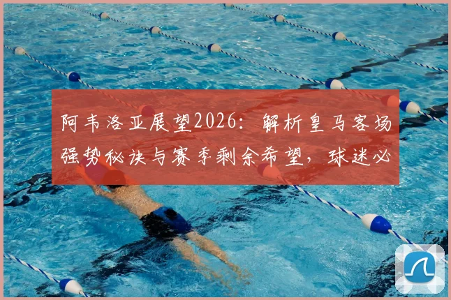 阿韦洛亚展望2026：解析皇马客场强势秘诀与赛季剩余希望，球迷必看深度分析