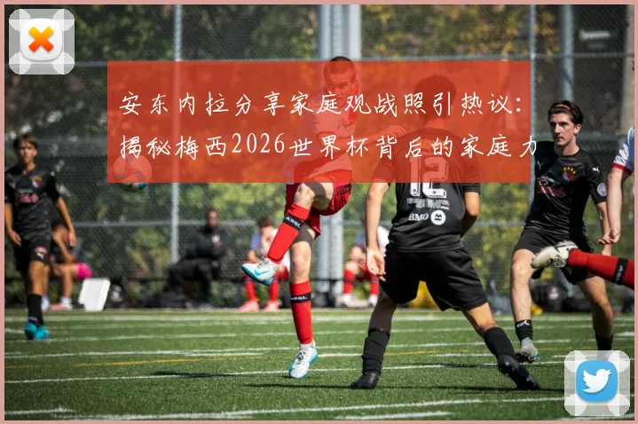 安东内拉分享家庭观战照引热议：揭秘梅西2026世界杯背后的家庭力量与温馨支持故事