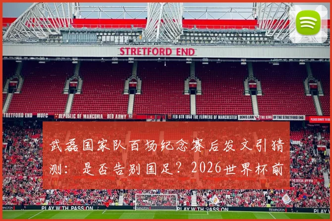 武磊国家队百场纪念赛后发文引猜测:是否告别国足?2026世界杯前景与未来去向分析
