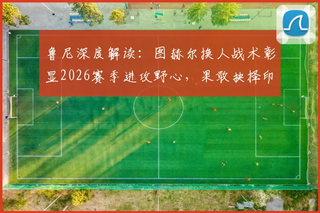 鲁尼深度解读：图赫尔换人战术彰显2026赛季进攻野心，果敢抉择印证争胜决心