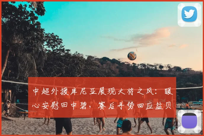 中超外援库尼亚展现大将之风：暖心安慰田中碧，赛后手势回应盐贝健人事件引热议