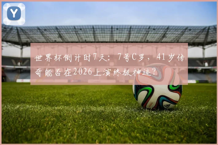 世界杯倒计时7天：7号C罗，41岁传奇能否在2026上演终极神迹？
