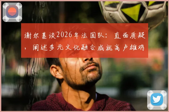 谢尔基谈2026年法国队：直面质疑，阐述多元文化融合成就高卢雄鸡强大竞争力