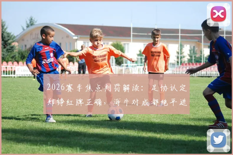 2026赛季焦点判罚解读:足协认定郑铮红牌正确,海牛对成都绝平进球有效,详解裁判评议标准
