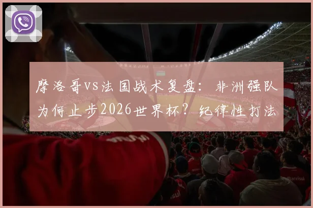 摩洛哥vs法国战术复盘：非洲强队为何止步2026世界杯？纪律性打法优劣全解析