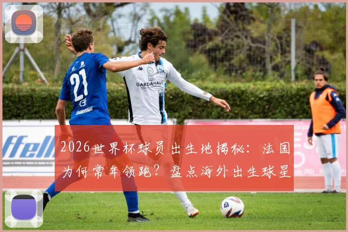 2026世界杯球员出生地揭秘:法国为何常年领跑?盘点海外出生球星与人才输出大国