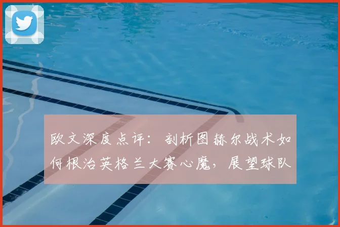 欧文深度点评:剖析图赫尔战术如何根治英格兰大赛心魔,展望球队2026蜕变之路