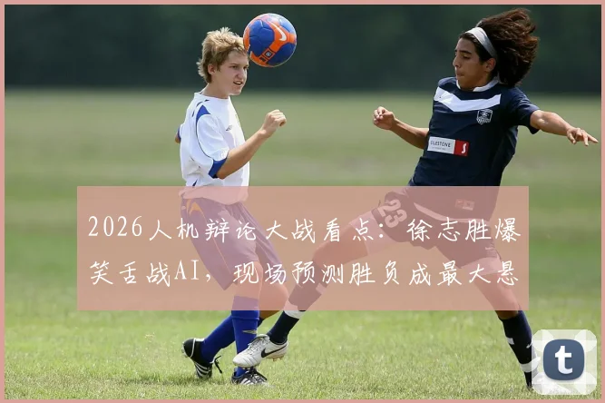2026人机辩论大战看点：徐志胜爆笑舌战AI，现场预测胜负成最大悬念