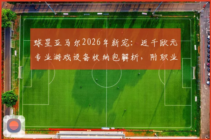 球星亚马尔2026年新宠:近千欧元专业游戏设备收纳包解析,附职业球员出行电子装备清单