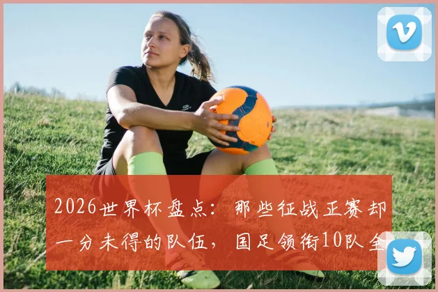 2026世界杯盘点:那些征战正赛却一分未得的队伍,国足领衔10队全名单