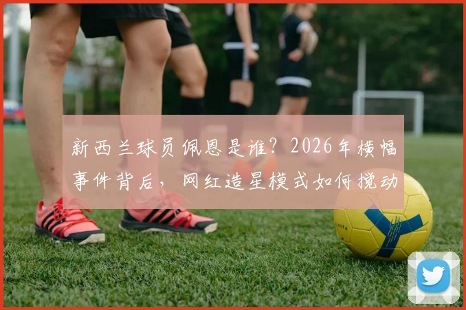 新西兰球员佩恩是谁？2026年横幅事件背后，网红造星模式如何搅动体育圈