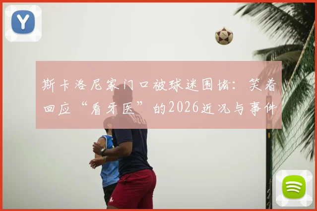 斯卡洛尼家门口被球迷围堵：笑着回应“看牙医”的2026近况与事件始末
