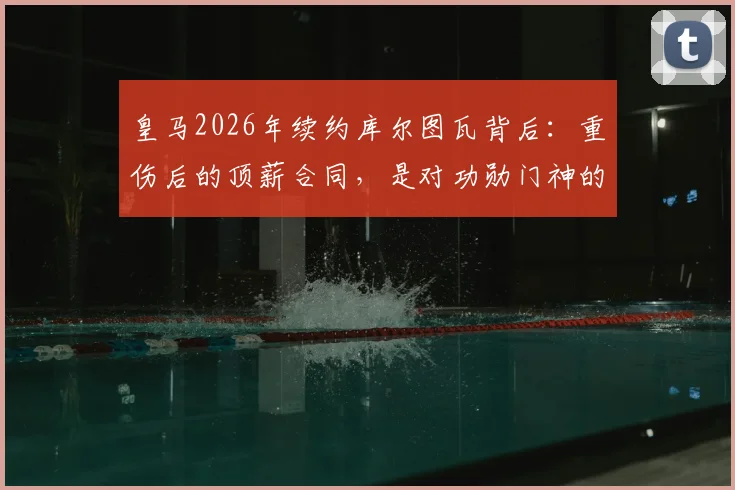 皇马2026年续约库尔图瓦背后：重伤后的顶薪合同，是对功勋门神的信任还是豪赌？阿斯报披露细节