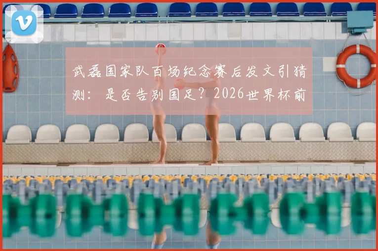 武磊国家队百场纪念赛后发文引猜测：是否告别国足？2026世界杯前景与未来去向分析