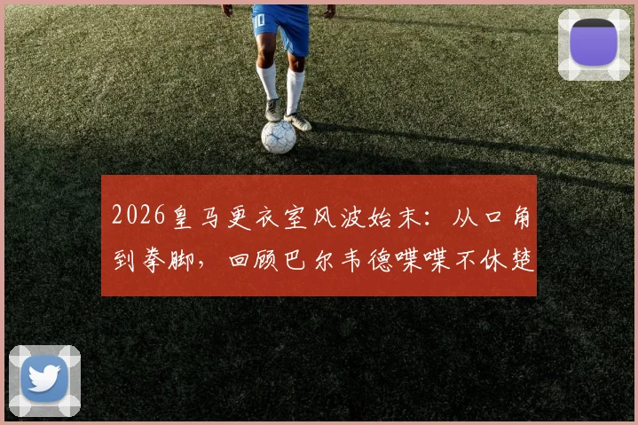 2026皇马更衣室风波始末：从口角到拳脚，回顾巴尔韦德喋喋不休楚阿梅尼不耐烦一拳全过程