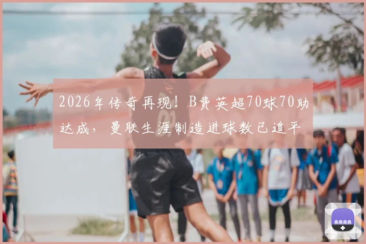 2026年传奇再现！B费英超70球70助达成，曼联生涯制造进球数已追平C罗