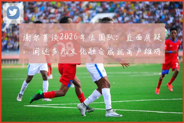 谢尔基谈2026年法国队:直面质疑,阐述多元文化融合成就高卢雄鸡强大竞争力