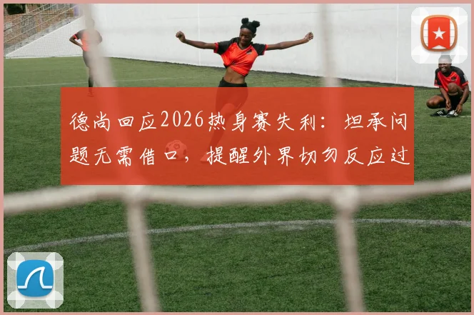 德尚回应2026热身赛失利:坦承问题无需借口,提醒外界切勿反应过度