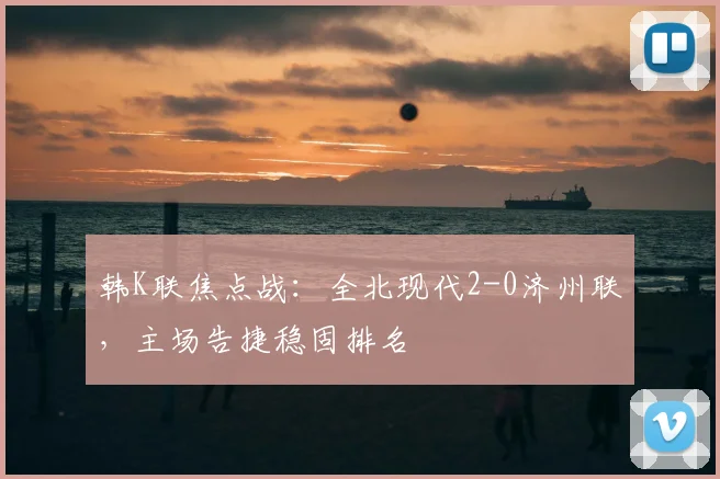 韩K联焦点战：全北现代2-0济州联，主场告捷稳固排名