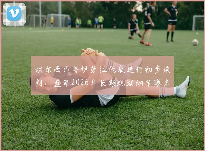 切尔西已与伊劳拉代表进行初步谈判，蓝军2026年长期规划细节曝光