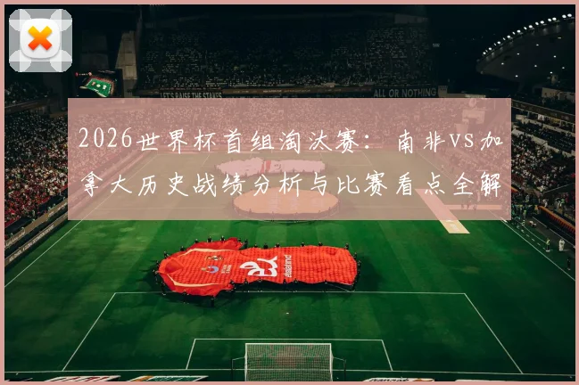 2026世界杯首组淘汰赛:南非vs加拿大历史战绩分析与比赛看点全解,附直播时间及观看渠道指南