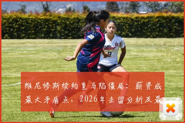 维尼修斯续约皇马陷僵局：薪资成最大矛盾点，2026年去留分析及最新谈判细节解读