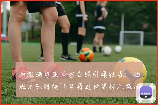加维晒与亚马尔合照引爆社媒：西班牙队时隔16年再进世界杯八强，2026年能否延续辉煌？