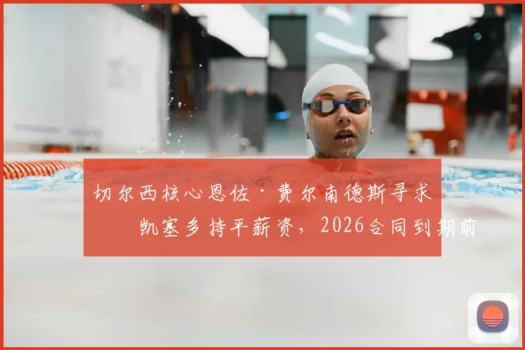 切尔西核心恩佐·费尔南德斯寻求与凯塞多持平薪资，2026合同到期前续约谈判成焦点