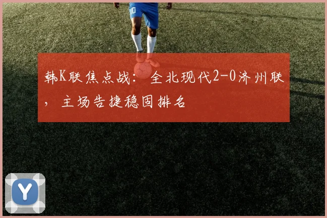 韩K联焦点战:全北现代2-0济州联,主场告捷稳固排名