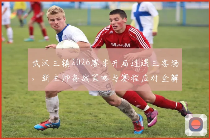 武汉三镇2026赛季开局连遇三客场，新主帅备战策略与赛程应对全解析