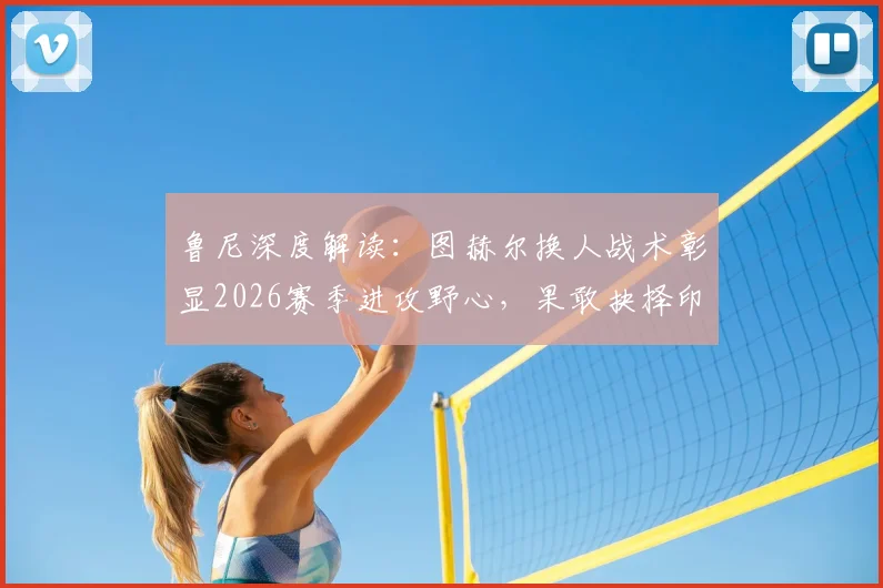 鲁尼深度解读:图赫尔换人战术彰显2026赛季进攻野心,果敢抉择印证争胜决心