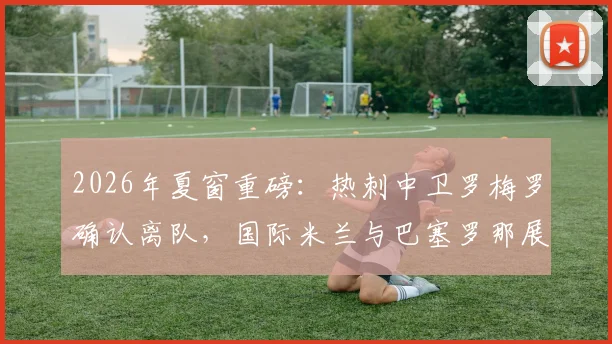 2026年夏窗重磅:热刺中卫罗梅罗确认离队,国际米兰与巴塞罗那展开争夺,转会最新动态一览