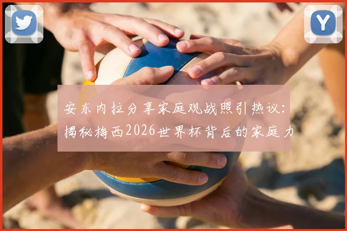 安东内拉分享家庭观战照引热议：揭秘梅西2026世界杯背后的家庭力量与温馨支持故事