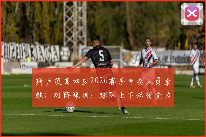 斯卢茨基回应2026赛季申花人员紧缺：对阵深圳，球队上下必将全力以赴争胜