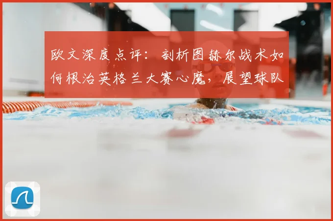 欧文深度点评：剖析图赫尔战术如何根治英格兰大赛心魔，展望球队2026蜕变之路