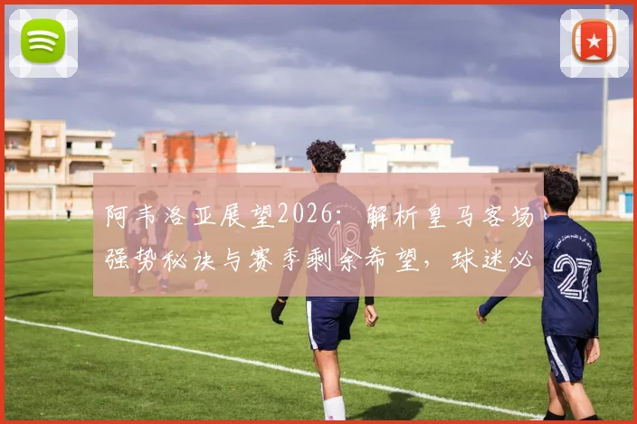 阿韦洛亚展望2026：解析皇马客场强势秘诀与赛季剩余希望，球迷必看深度分析