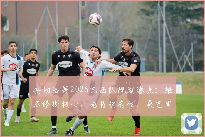 安切洛蒂2026巴西队规划曝光：维尼修斯核心，老将仍有位，桑巴军团崛起路线图
