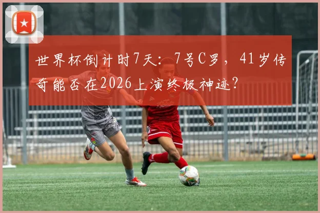 世界杯倒计时7天:7号C罗,41岁传奇能否在2026上演终极神迹?