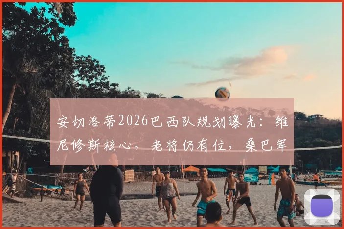 安切洛蒂2026巴西队规划曝光:维尼修斯核心,老将仍有位,桑巴军团崛起路线图
