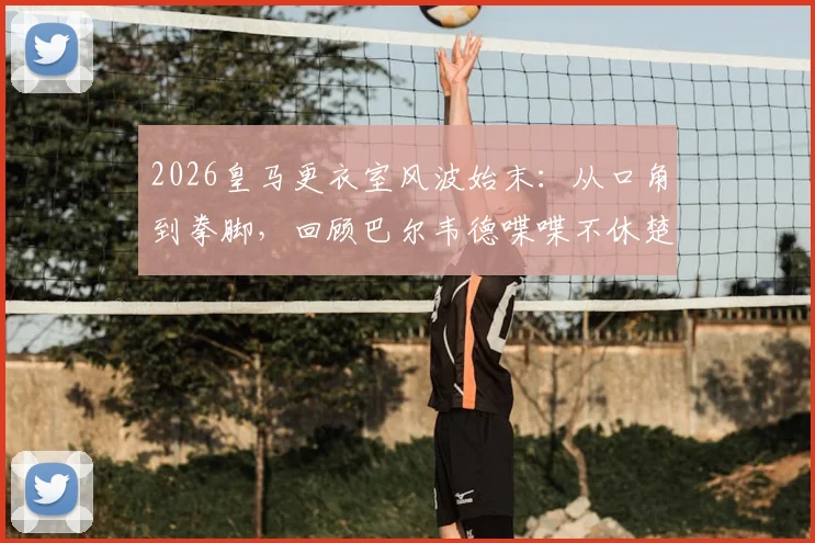 2026皇马更衣室风波始末:从口角到拳脚,回顾巴尔韦德喋喋不休楚阿梅尼不耐烦一拳全过程
