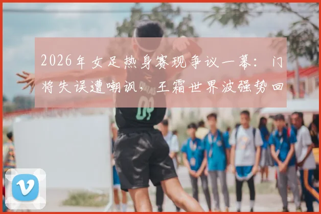 2026年女足热身赛现争议一幕:门将失误遭嘲讽,王霜世界波强势回应显核心价值